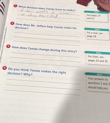 What decision does Tomás have to make? Hirt 
_ 
_ 
and 25. See pages 24 
How does Mr. Jeffers help Tomás make his Hint 
decision? 
For a clue, see 
_ 
H __page 28. 
_ 
How does Tomás change during this story? Hint 
_For clues, see 
_pages 24 and 30. 
④ Do you think Tomás makes the right Hint 
_ 
decision? Why? Your answers to 
_questions 2 and 3 
_ 
should help you.