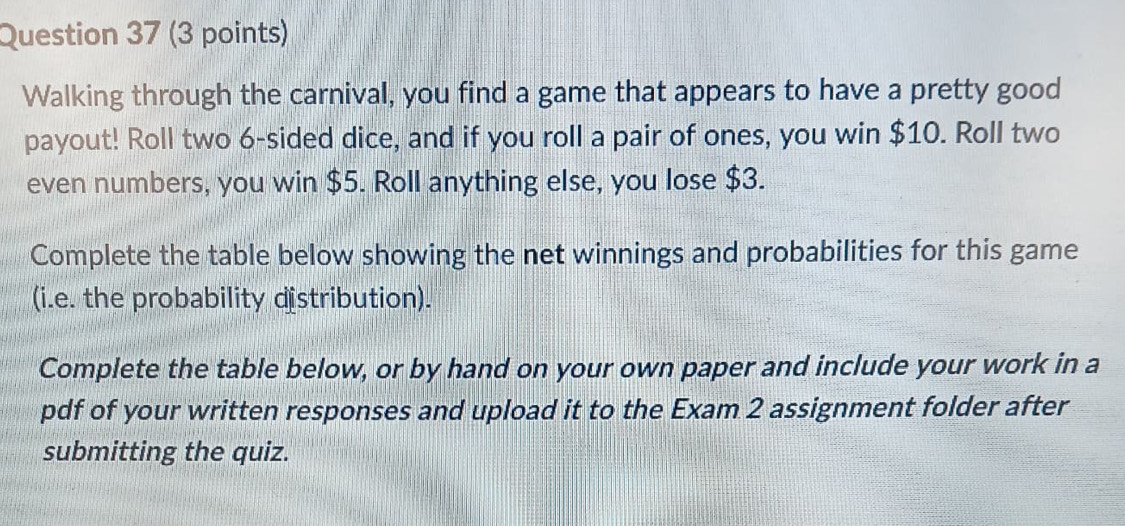 Walking through the carnival, you find a game that appears to have a pretty good 
payout! Roll two 6 -sided dice, and if you roll a pair of ones, you win $10. Roll two 
even numbers, you win $5. Roll anything else, you lose $3. 
Complete the table below showing the net winnings and probabilities for this game 
(i.e. the probability distribution). 
Complete the table below, or by hand on your own paper and include your work in a 
pdf of your written responses and upload it to the Exam 2 assignment folder after 
submitting the quiz.