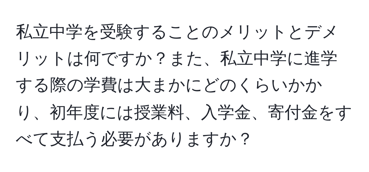 私立中学を受験することのメリットとデメリットは何ですか？また、私立中学に進学する際の学費は大まかにどのくらいかかり、初年度には授業料、入学金、寄付金をすべて支払う必要がありますか？