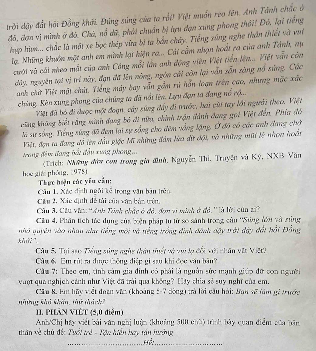 trời dậy đất hỏi Đồng khởi. Đủng súng của ta rồi! Việt muốn reo lên. Anh Tánh chắc ở
đó, đơn vị mình ở đó. Chà, nổ dữ, phải chuẩn bị lựu đạn xung phong thôi! Đó, lại tiếng
hup hùm... chắc là một xe bọc thép vừa bị ta bắn cháy. Tiếng súng nghe thân thiết và vui
lạ. Những khuôn mặt anh em mình lại hiện ra... Cái cầm nhọn hoắt ra của anh Tánh, nụ
cười và cái nheo mắt của anh Công mỗi lần anh động viên Việt tiến lên... Việt vẫn còn
đây, nguyên tại vị trí này, đạn đã lên nòng, ngôn cái còn lại vẫn sẵn sàng nổ súng. Các
anh chờ Việt một chút. Tiếng máy bay vẫn gầm rú hỗn loạn trên cao, nhưng mặc xác
chúng. Kèn xung phong của chúng ta đã nổi lên. Lựu đạn ta đang nổ rộ...
Việt đã bò đi được một đoạn, cây súng đẩy đi trước, hai cùi tay lôi người theo. Việt
cũng không biết rằng mình đang bò đi nữa, chính trận đánh đang gọi Việt đến. Phía đó
là sự sống. Tiếng súng đã đem lại sự sống cho đêm vắng lặng. Ở đó có các anh đang chờ
Việt, đạn ta đang đổ lên đầu giặc Mĩ những đám lửa dữ dội, và những mũi lê nhọn hoắt
trong đêm đang bắt đầu xung phong...
(Trích: Những đứa con trong gia đình, Nguyễn Thi, Truyện và Ký, NXB Văn
học giải phóng, 1978)
Thực hiện các yêu cầu:
Câu 1. Xác định ngôi kể trong văn bản trên.
Câu 2. Xác định đề tài của văn bản trên.
Câu 3. Câu văn: “Anh Tánh chắc ở đó, đơn vị mình ở đó. ” là lời của ai?
Câu 4. Phân tích tác dụng của biện pháp tu từ so sánh trong câu “Súng lớn và súng
nhỏ quyện vào nhau như tiếng môi và tiếng trống đình đánh dậy trời dậy đất hồi Đồng
khởi''.
Câu 5. Tại sao Tiếng súng nghe thân thiết và vui lạ đối với nhân vật Việt?
Câu 6. Em rút ra được thông điệp gì sau khi đọc văn bản?
Câu 7: Theo em, tình cảm gia đình có phải là nguồn sức mạnh giúp đỡ con người
vượt qua nghịch cảnh như Việt đã trải qua không? Hãy chia sẻ suy nghĩ của em.
Câu 8. Em hãy viết đoạn văn (khoảng 5-7 dòng) trả lời câu hỏi: Bạn sẽ làm gì trước
những khó khăn, thử thách?
II. PHÀN VIÉT (5,0 điểm)
Anh/Chị hãy viết bài văn nghị luận (khoảng 500 chữ) trình bày quan điểm của bản
thân về chủ đề: Tuổi trẻ - Tận hiến hay tận hưởng
_Hết_