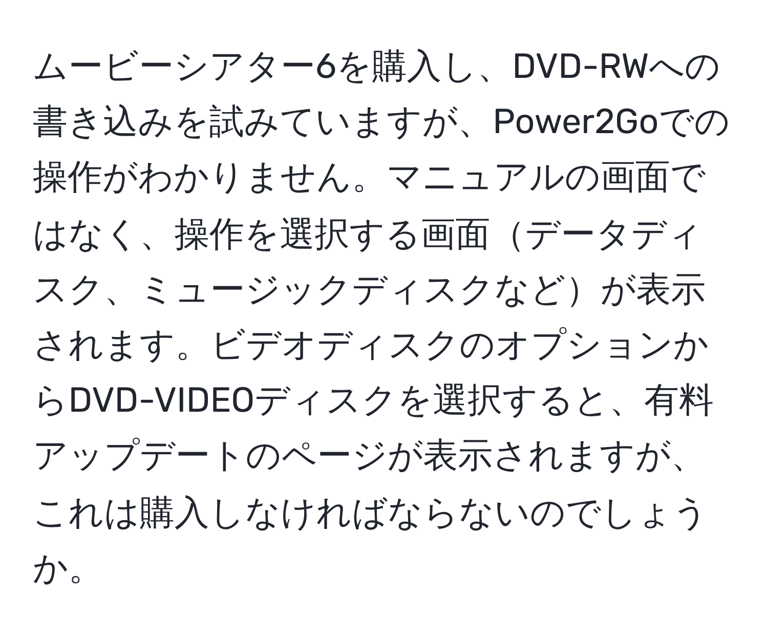 ムービーシアター6を購入し、DVD-RWへの書き込みを試みていますが、Power2Goでの操作がわかりません。マニュアルの画面ではなく、操作を選択する画面データディスク、ミュージックディスクなどが表示されます。ビデオディスクのオプションからDVD-VIDEOディスクを選択すると、有料アップデートのページが表示されますが、これは購入しなければならないのでしょうか。