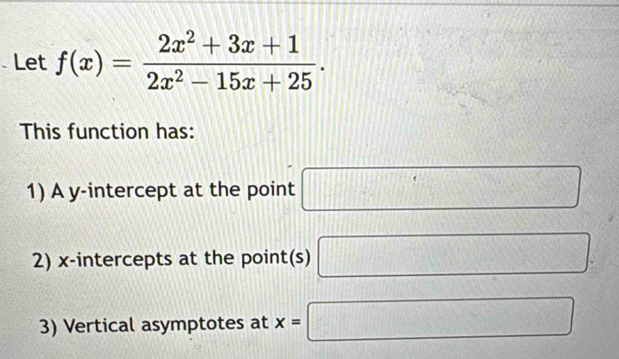 Let f(x)= (2x^2+3x+1)/2x^2-15x+25 . 
This function has: 
1) A y-intercept at the point □
2) x-intercepts at the point(s) □ : 
3) Vertical asymptotes at x=□