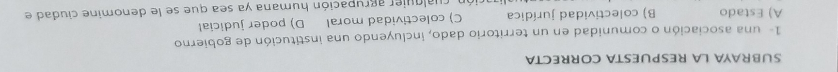 SUBRAYA LA RESPUESTA CORRECTA
1- una asociación o comunidad en un territorio dado, incluyendo una institución de gobierno
A) Estado B) colectividad jurídica C) colectividad moral D) poder judicial
ación cualquier agrupación humana ya sea que se le denomine ciudad el