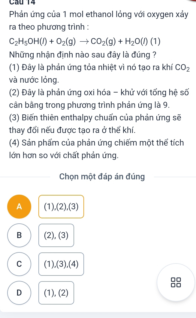 Phản ứng của 1 mol ethanol lỏng với oxygen xảy
ra theo phương trình :
C_2H_5OH(l)+O_2(g)to CO_2(g)+H_2O(l)(1)
Những nhận định nào sau đây là đúng ?
(1) Đây là phản ứng tỏa nhiệt vì nó tạo ra khí CO_2
và nước lỏng.
(2) Đây là phản ứng oxi hóa - khử với tổng hệ số
cân bằng trong phương trình phản ứng là 9.
(3) Biến thiên enthalpy chuẩn của phản ứng sẽ
thay đổi nếu được tạo ra ở thể khí.
(4) Sản phẩm của phản ứng chiếm một thể tích
lớn hơn so với chất phản ứng.
Chọn một đáp án đúng
A (1),(2),(3)
B (2), (3)
C (1),(3),(4)
D (1), (2)