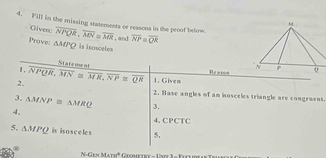 Fill in the missing statements or reasons in the proof below. 
Given: overline NPQR, overline MN≌ overline MR , and overline NP≌ overline QR
Prove: △ MPQ is isosceles 
Statement 
1. 
Reason 
2. overline NPQR, overline MN≌ overline MR, overline NP≌ overline QR 1. Given 
2. Base angles of an isosceles triangle are congruent. 
3. △ MNP≌ △ MRQ
4. 
3. 
4. CPCTC 
5. △ MPQ is is o s c e le s 
5. 
⑭ 
N-Gen MATH^( enclosecircle)3 Geometry - Unit 3 - Euclidean Trian c i