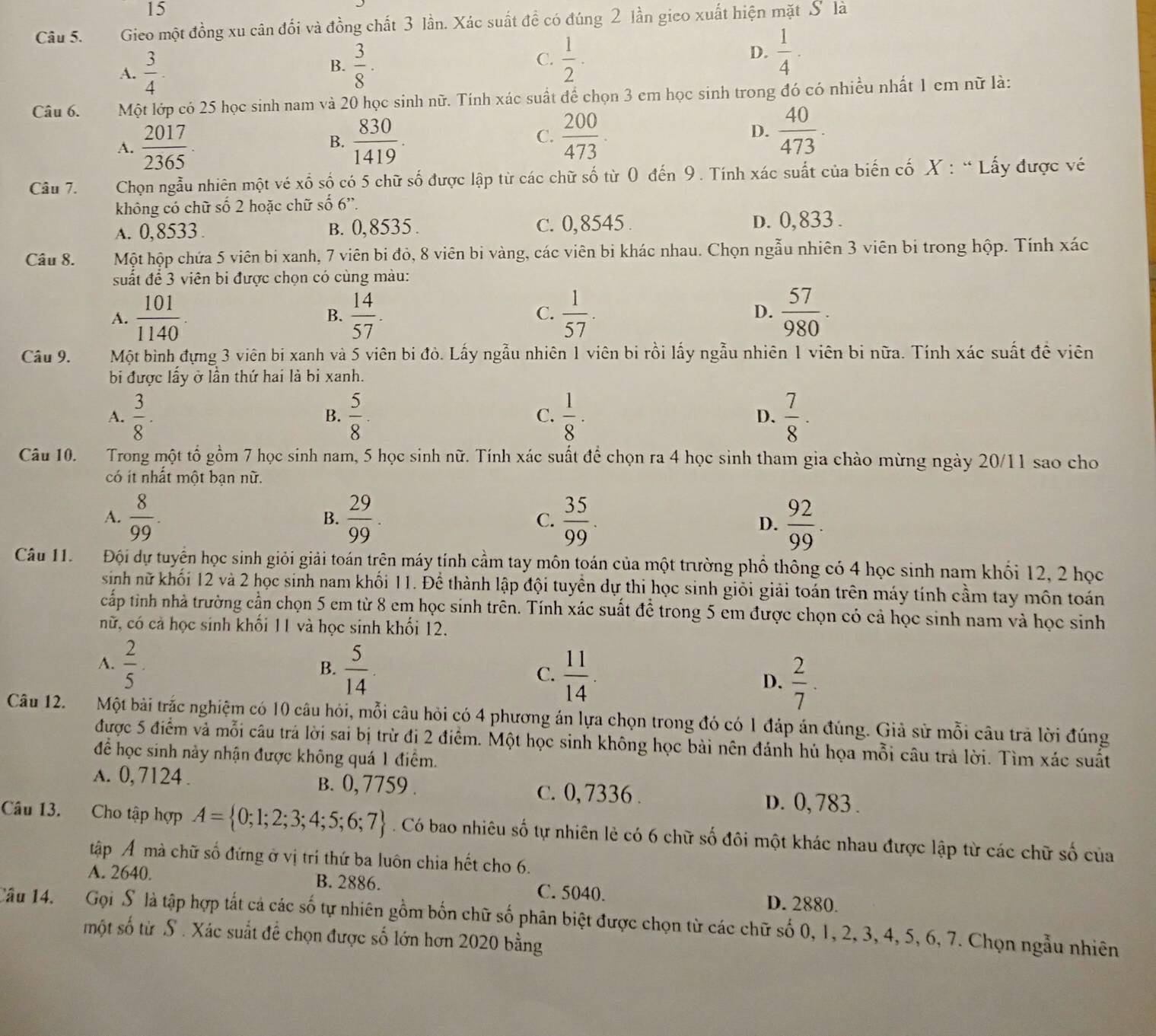 Gieo một đồng xu cân đối và đồng chất 3 lần. Xác suất đề có đúng 2 lần gico xuất hiện mặt S là
A.  3/4 ·  3/8 ·  1/2 · D.  1/4 ·
B.
C.
Câu 6. Một lớp có 25 học sinh nam và 20 học sinh nữ. Tính xác suất để chọn 3 em học sinh trong đó có nhiều nhất 1 em nữ là:
A.  2017/2365 .  830/1419 . C.  200/473 . D.  40/473 .
B.
Câu 7.  Chọn ngẫu nhiên một vé xố số có 5 chữ số được lập từ các chữ số từ 0 đến 9. Tính xác suất của biến cố X : “Lấy được vé
không có chữ số 2 hoặc chữ số 6”.
A. 0,8533. B. 0,8535 . c. 0,8545 . D. 0,833 .
Câu 8. Một hộp chứa 5 viên bi xanh, 7 viên bi đỏ, 8 viên bi vàng, các viên bi khác nhau. Chọn ngẫu nhiên 3 viên bị trong hộp. Tính xác
suất để 3 viên bi được chọn có cùng màu:
A.  101/1140 .  14/57 . C.  1/57 . D.  57/980 .
B.
Câu 9. Một bình đựng 3 viên bi xanh và 5 viên bi đò. Lấy ngẫu nhiên 1 viên bi rồi lấy ngẫu nhiên 1 viên bi nữa. Tính xác suất đề viên
bi được lấy ở lần thứ hai là bi xanh.
A.  3/8 ·  5/8 · C.  1/8 · D.  7/8 ·
B.
Câu 10. Trong một tổ gồm 7 học sinh nam, 5 học sinh nữ. Tính xác suất để chọn ra 4 học sinh tham gia chào mừng ngày 20/11 sao cho
có ít nhất một bạn nữ.
A.  8/99 .  29/99 . C.  35/99 .  92/99 .
B.
D.
Câu 11.  Đội dự tuyển học sinh giỏi giải toán trên máy tính cầm tay môn toán của một trường phổ thông có 4 học sinh nam khối 12, 2 học
sinh nữ khối 12 và 2 học sinh nam khối 11. Để thành lập đội tuyền dự thi học sinh giỏi giải toán trên máy tính cầm tay môn toán
cấp tinh nhà trường cần chọn 5 em từ 8 em học sinh trên. Tính xác suất để trong 5 em được chọn có cả học sinh nam và học sinh
nữ, có cả học sinh khối 11 và học sinh khối 12.
A.  2/5 ·  B.  5/14  C.  11/14 . D.  2/7 .
Câu 12. Một bài trắc nghiệm có 10 câu hỏi, mỗi câu hỏi có 4 phương án lựa chọn trong đó có 1 đáp án đúng. Giả sử mỗi câu trả lời đúng
được 5 điểm và mỗi câu trá lời sai bị trừ đi 2 điểm. Một học sinh không học bài nên đánh hủ họa mỗi câu trả lời. Tìm xác suất
để học sinh này nhận được không quá 1 điểm.
A. 0, 7124 . B. 0, 7759 . c. 0, 7336 . D. 0, 783 .
Câu 13. Cho tập hợp A= 0;1;2;3;4;5;6;7. Có bao nhiêu số tự nhiên lẻ có 6 chữ số đôi một khác nhau được lập từ các chữ số của
tập Á mà chữ số đứng ở vị trí thứ ba luôn chia hết cho 6.
A. 2640. B. 2886. C. 5040. D. 2880.
Câu 14. Gọi S là tập hợp tất cá các số tự nhiên gồm bốn chữ số phân biệt được chọn từ các chữ số 0, 1, 2, 3, 4, 5, 6, 7. Chọn ngẫu nhiên
một số từ S . Xác suất để chọn được số lớn hơn 2020 bằng