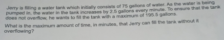 Jerry is filling a water tank which initially consists of 75 gallons of water. As the water is being 
pumped in, the water in the tank increases by 2.5 gallons every minute. To ensure that the tank 
does not overflow, he wants to fill the tank with a maximum of 195.5 gallons. 
What is the maximum amount of time, in minutes, that Jerry can fill the tank without it 
overflowing?