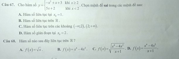 Cho hàm số y=beginarrayl -x^2+x+3 5x+2endarray. beginarrayr khi khiendarray beginarrayr x≥ 2 ix<2endarray. Chọn mệnh đề sai trong các mệnh đề sau:
A. Hàm số liên tục tại x_0=1.
B. Hàm số liên tục trên R.
C. Hàm số liên tục trên các khoảng (-∈fty ;2), (2;+∈fty ).
D. Hàm số gián đoạn tại x_0=2. 
Câu 68. Hàm số nào sau đây liên tục trên R ?
A. f(x)=sqrt(x). B. f(x)=x^4-4x^2. C. f(x)=sqrt(frac x^4-4x^2)x+1. D. f(x)= (x^4-4x^2)/x+1 .