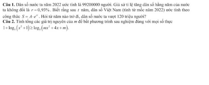 Dân số nước ta năm 2022 ước tính là 99200000 người. Giả sử tỉ lệ tăng dân số hằng năm của nước 
ta không đổi là r=0,93%. Biết rằng sau ≠ năm, dân số Việt Nam (tính từ mốc năm 2022) ước tính theo 
công thức S=A· e^(π). Hỏi từ năm nào trở đi, dân số nước ta vượt 120 triệu người? 
Câu 2. Tính tổng các giá trị nguyên của m để bắt phương trình sau nghiệm đúng với mọi số thực
1+log _5(x^2+1)≥ log _5(mx^2+4x+m).