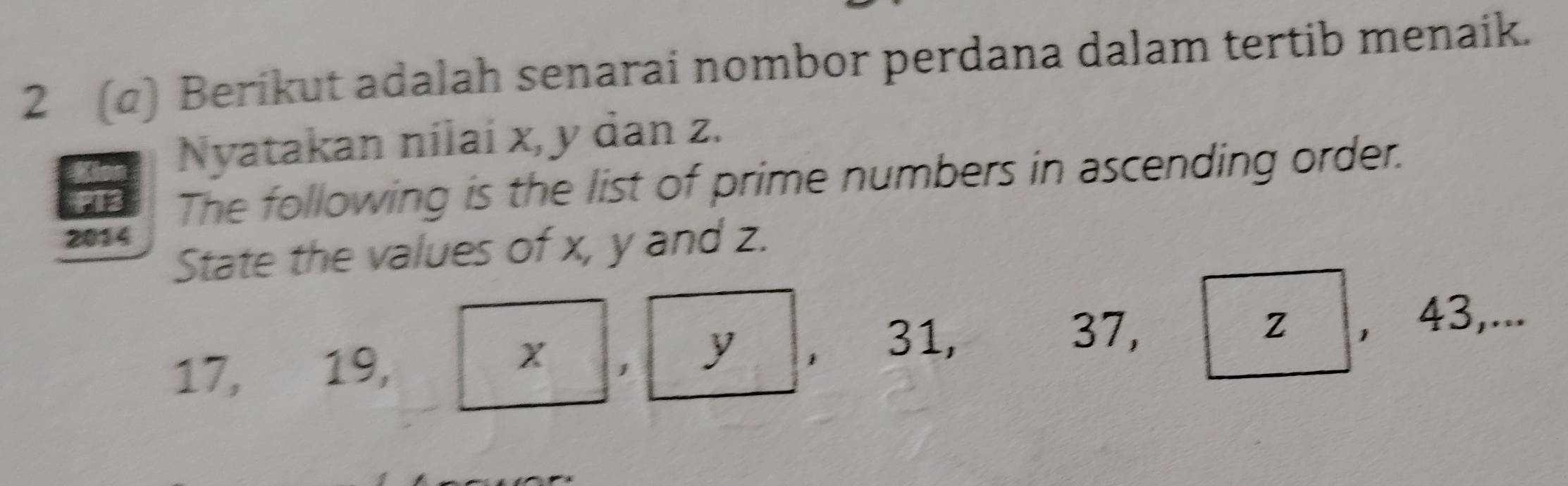 2 (α) Berikut adalah senarai nombor perdana dalam tertib menaik. 
Nyatakan nilai x, y dan z. 
The following is the list of prime numbers in ascending order. 
2014 
State the values of x, y and z.
37, Z
17, 19, y 1 31, , 43,... 
1