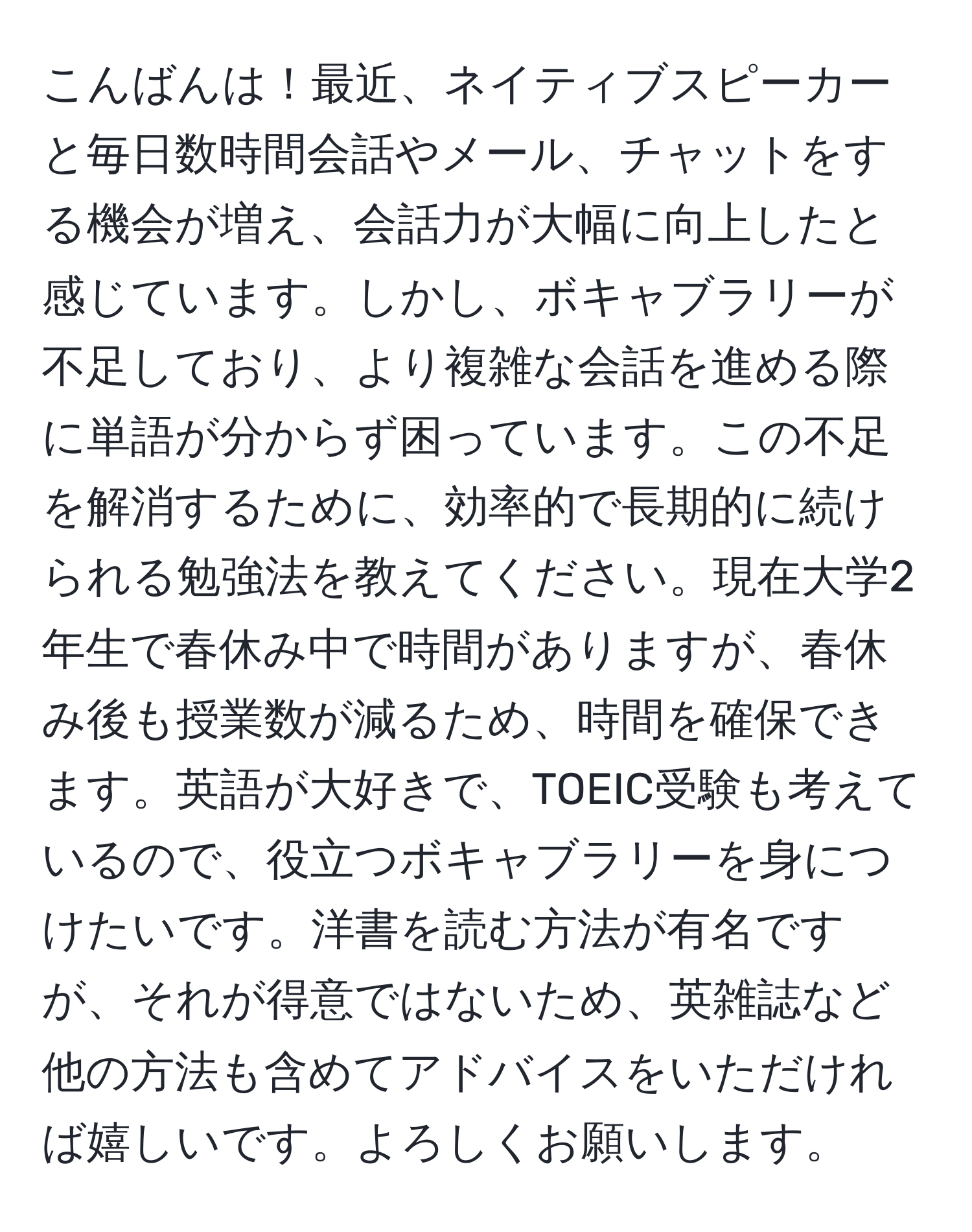 こんばんは！最近、ネイティブスピーカーと毎日数時間会話やメール、チャットをする機会が増え、会話力が大幅に向上したと感じています。しかし、ボキャブラリーが不足しており、より複雑な会話を進める際に単語が分からず困っています。この不足を解消するために、効率的で長期的に続けられる勉強法を教えてください。現在大学2年生で春休み中で時間がありますが、春休み後も授業数が減るため、時間を確保できます。英語が大好きで、TOEIC受験も考えているので、役立つボキャブラリーを身につけたいです。洋書を読む方法が有名ですが、それが得意ではないため、英雑誌など他の方法も含めてアドバイスをいただければ嬉しいです。よろしくお願いします。