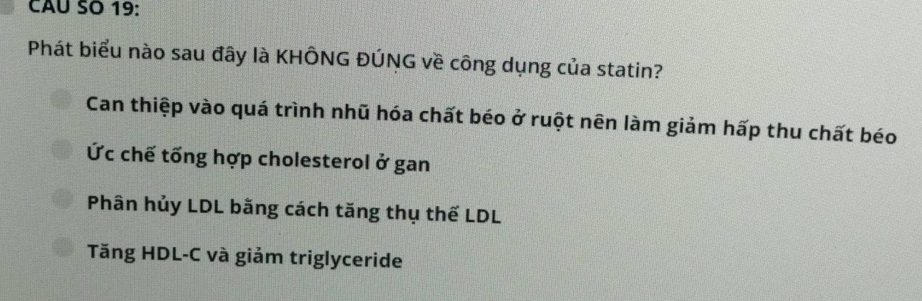 CAU SO 19:
Phát biểu nào sau đây là KHÔNG ĐÚNG về công dụng của statin?
Can thiệp vào quá trình nhũ hóa chất béo ở ruột nên làm giảm hấp thu chất béo
Ức chế tống hợp cholesterol ở gan
Phân hủy LDL bằng cách tăng thụ thế LDL
Tăng HDL-C và giảm triglyceride