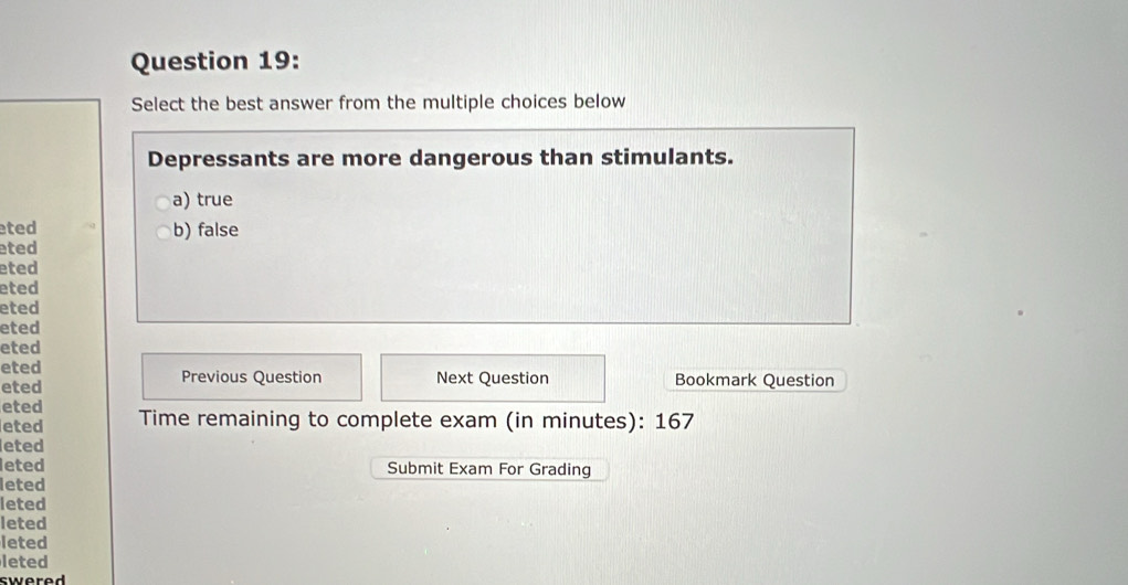 Select the best answer from the multiple choices below
Depressants are more dangerous than stimulants.
a) true
ted b) false
eted
eted
eted
eted
eted
eted
eted Previous Question Next Question Bookmark Question
eted
eted
eted Time remaining to complete exam (in minutes): 167
eted
leted Submit Exam For Grading
leted
leted
leted
leted
leted
swered