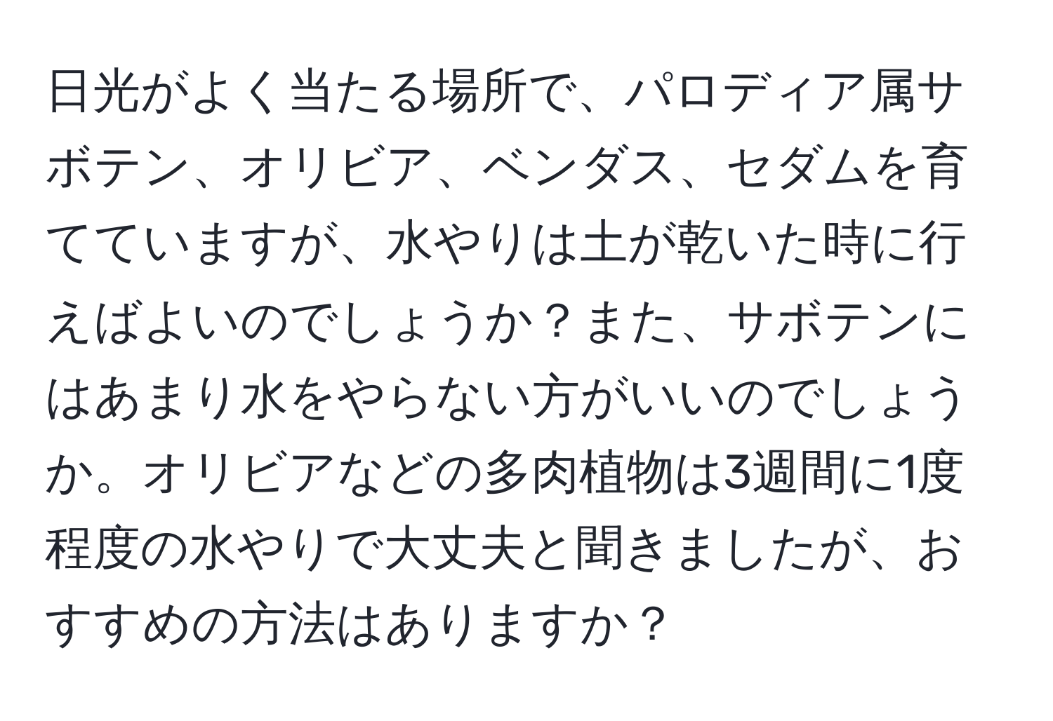 日光がよく当たる場所で、パロディア属サボテン、オリビア、ベンダス、セダムを育てていますが、水やりは土が乾いた時に行えばよいのでしょうか？また、サボテンにはあまり水をやらない方がいいのでしょうか。オリビアなどの多肉植物は3週間に1度程度の水やりで大丈夫と聞きましたが、おすすめの方法はありますか？