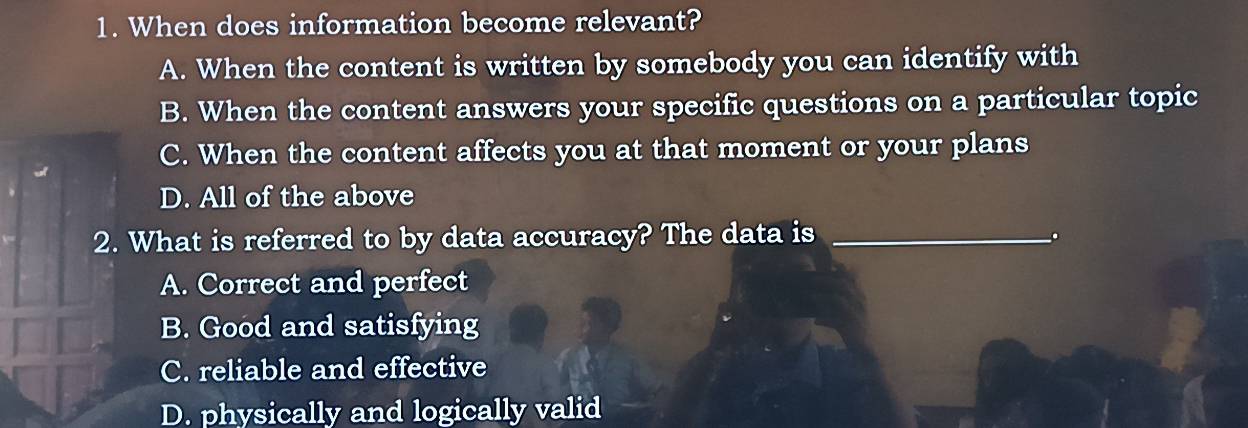 When does information become relevant?
A. When the content is written by somebody you can identify with
B. When the content answers your specific questions on a particular topic
C. When the content affects you at that moment or your plans
D. All of the above
2. What is referred to by data accuracy? The data is_
.
A. Correct and perfect
B. Good and satisfying
C. reliable and effective
D. physically and logically valid