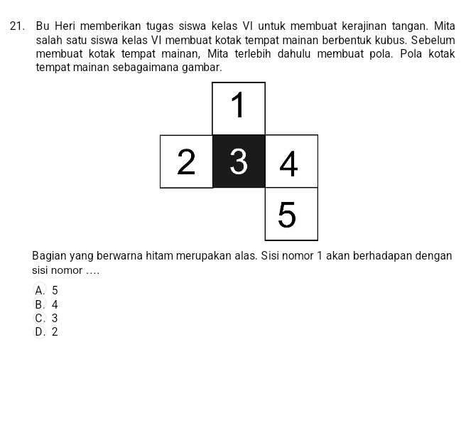 Bu Heri memberikan tugas siswa kelas VI untuk membuat kerajinan tangan. Mita
salah satu siswa kelas VI membuat kotak tempat mainan berbentuk kubus. Sebelum
membuat kotak tempat mainan, Mita terlebih dahulu membuat pola. Pola kotak
tempat mainan sebagaimana gambar.
Bagian yang berwarna hitam merupakan alas. Sisi nomor 1 akan berhadapan dengan
sisi nomor ....
A. 5
B. 4
C. 3
D. 2