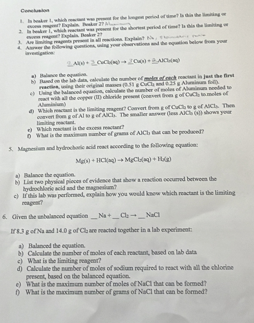 Conclusion
1. In beaker 1, which reactant was present for the longest period of time? Is this the limiting or
excess reagent? Explain. Beaker 2? 
2. In beaker 1, which reactant was present for the shortest period of time? Is this the limiting or
excess reagent? Explain. Beaker 2?
3. Are limiting reagents present in all reactions. Explain? N_A
4. Answer the following questions, using your observations and the equation below from your
investigation:
_ Al(s)+_ 3CuCl_2(aq)to _ 3Cu(s)+_ 2AlCl_3(aq) _
a) Balance the equation.
b) Based on the lab data, calculate the number of moles of each reactant in just the first
reaction, using their original masses (0.51 g CuCl and 0.25 g Aluminum foil).
c) Using the balanced equation, calculate the number of moles of Aluminum needed to
react with all the copper (II) chloride present (convert from g of CuCl₂ to moles of
Aluminium)
d) Which reactant is the limiting reagent? Convert from g of CuCl₂ to g of AlCl₃. Then
convert from g of Al to g of AlCl₃. The smaller answer (less AlCl₃ (s)) shows your
limiting reactant.
e) Which reactant is the excess reactant?
f) What is the maximum number of grams of AlCl₃ that can be produced?
5. Magnesium and hydrochoric acid react according to the following equation:
Mg(s)+HCl(aq)to MgCl_2(aq)+H_2(g)
a) Balance the equation.
b) List two physical pieces of evidence that show a reaction occurred between the
hydrochloric acid and the magnesium?
c) If this lab was performed, explain how you would know which reactant is the limiting
reagent?
6. Given the unbalanced equation _ Na+ _ Cl_2to _  _ NaCl
If 8.3 g of Na and 14.0 g of Ch₂ are reacted together in a lab experiment:
a) Balanced the equation.
b) Calculate the number of moles of each reactant, based on lab data
c) What is the limiting reagent?
d) Calculate the number of moles of sodium required to react with all the chlorine
present, based on the balanced equation.
e) What is the maximum number of moles of NaCl that can be formed?
f) What is the maximum number of grams of NaCl that can be formed?