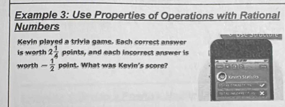 Example 3: Use Properties of Operations with Rational 
Numbers 
Kevin played a trivia game. Each correct answer 
is worth 2 1/4  points, and each incorrect answer is 
worth - 1/2  point. What was Kevin's score? 
Kevinis Stathstics 
x