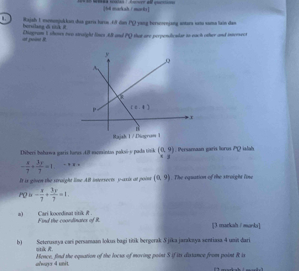 Jawab semuta soalan / Answer all questions
[64 markah / murks]
1. Rajah 1 menunjukkan dua garis lurus 48 dan PQ yang berserenjang antara satu sama lain dan
bersilang di titik R.
Diagram 1 shovs two straight lines AB and PQ that are perpendicular to each other and intersect
at point R.
Rajah 1 / Diagram 1
Diberi bahawa garis lurus AB memintas paksi-y pada titik (0,9). Persamaan garis lurus PQ ialah
x y
- x/7 + 3y/7 =1.
It is given the straight line AB intersects y-axis at point (0,9). The equation of the straight line
PQ is - x/7 + 3y/7 =1.
a) Cari koordinat titik R .
Find the coordinates of R.
[3 markah / marks]
b) Seterusnya cari persamaan lokus bagi titik bergerak Sjika jaraknya sentiasa 4 unit dari
titik R.
Hence, find the equation of the locus of moving point S if its distance from point R is
always 4 unit.
2  marks