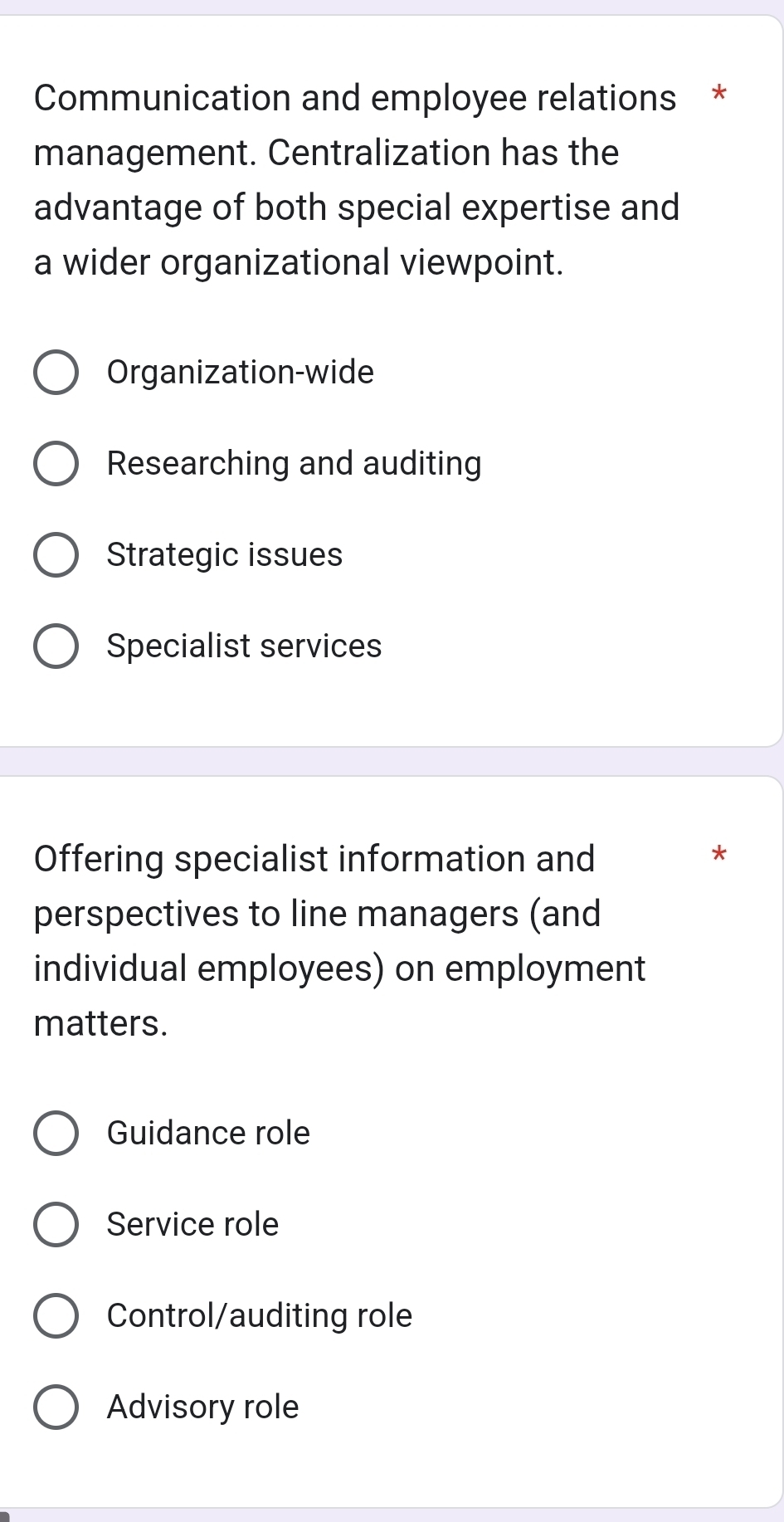 Communication and employee relations *
management. Centralization has the
advantage of both special expertise and
a wider organizational viewpoint.
Organization-wide
Researching and auditing
Strategic issues
Specialist services
Offering specialist information and
*
perspectives to line managers (and
individual employees) on employment
matters.
Guidance role
Service role
Control/auditing role
Advisory role