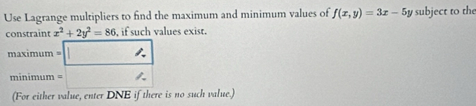 Use Lagrange multipliers to find the maximum and minimum values of f(x,y)=3x-5y subject to the 
constraint x^2+2y^2=86 , if such values exist. 
maximu n=□
minimum =□
(For either value, enter DNE if there is no such value.)