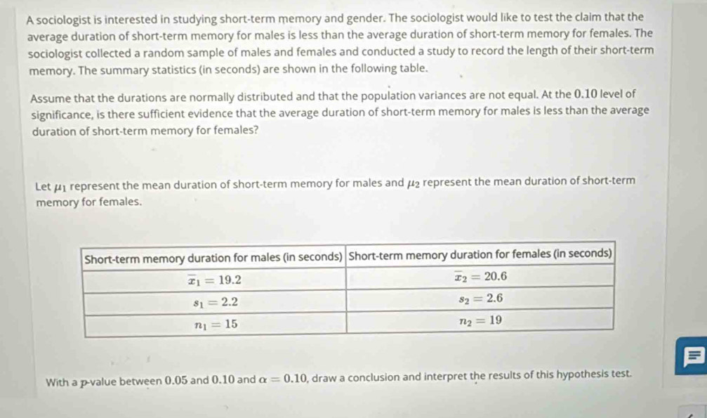 A sociologist is interested in studying short-term memory and gender. The sociologist would like to test the claim that the
average duration of short-term memory for males is less than the average duration of short-term memory for females. The
sociologist collected a random sample of males and females and conducted a study to record the length of their short-term
memory. The summary statistics (in seconds) are shown in the following table.
Assume that the durations are normally distributed and that the population variances are not equal. At the 0.10 level of
significance, is there sufficient evidence that the average duration of short-term memory for males is less than the average
duration of short-term memory for females?
Let μ1 represent the mean duration of short-term memory for males and μ2 represent the mean duration of short-term
memory for females.
With a p-value between 0.05 and 0.10 and alpha =0.10 , draw a conclusion and interpret the results of this hypothesis test.