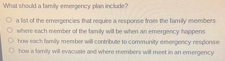 What should a family emergency plan include?
a list of the emergencies that require a response from the family members
where each member of the family will be when an emergency happens
how each family member will contribute to community emergency response
how a family will evacuate and where members will meet in an emergency