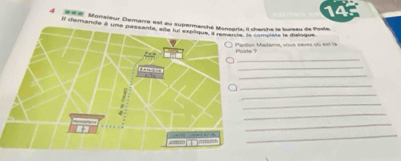 14 
4 Il des. Monsieur Demarre est au s cherche le bureau de Poste. 
Il demande à une passante, elle lui explique, '' Monoprié, lla complète le dialogue. 
n Madame, vous savez où est la 
Poste ? 
_ 
_ 
_ 
_ 
_ 
_ 
_ 
_ 
_