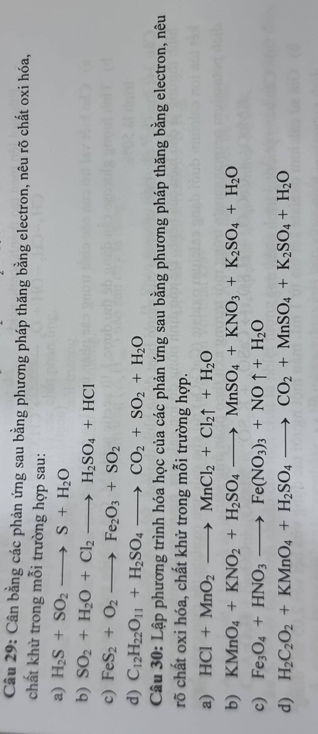 Cân bằng các phản ứng sau bằng phương pháp thăng bằng electron, nêu rõ chất oxi hóa, 
chất khử trong mỗi trường hợp sau: 
a) H_2S+SO_2to S+H_2O
b) SO_2+H_2O+Cl_2to H_2SO_4+HCl
c) FeS_2+O_2to Fe_2O_3+SO_2
d) C_12H_22O_11+H_2SO_4to CO_2+SO_2+H_2O
Câu 30: Lập phương trình hóa học của các phản ứng sau bằng phương pháp thăng bằng electron, nêu 
rõ chất oxi hóa, chất khử trong mỗi trường hợp. 
a) HCl+MnO_2to MnCl_2+Cl_2uparrow +H_2O
b) KMnO_4+KNO_2+H_2SO_4to MnSO_4+KNO_3+K_2SO_4+H_2O
c) Fe_3O_4+HNO_3to Fe(NO_3)_3+NOuparrow +H_2O
d) H_2C_2O_2+KMnO_4+H_2SO_4to CO_2+MnSO_4+K_2SO_4+H_2O