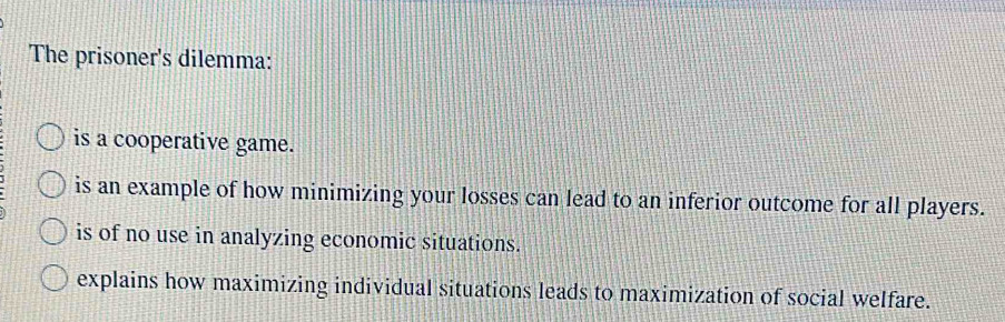 The prisoner's dilemma:
is a cooperative game.
is an example of how minimizing your losses can lead to an inferior outcome for all players.
is of no use in analyzing economic situations.
explains how maximizing individual situations leads to maximization of social welfare.