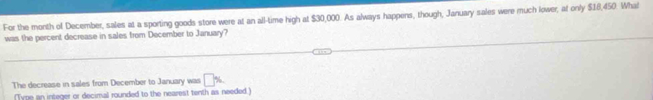For the month of December, sales at a sporting goods store were at an all-time high at $30,000. As always happens, though, January sales were much lower, at only $18,450. What 
was the percent decrease in sales from December to January? 
The decrease in sales from December to January was □ %. 
(Tyne an integer or decimal rounded to the nearest tenth as needed.)
