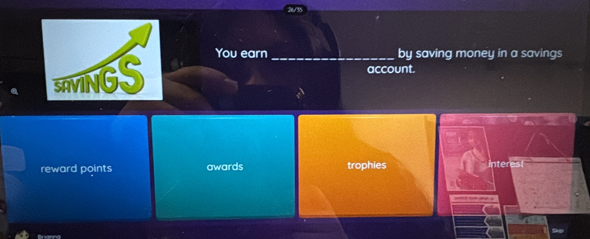 You earn_ by saving money in a savings 
a 
account. 
reward points awards trophies interest 
o A 
Skp 
Brianno