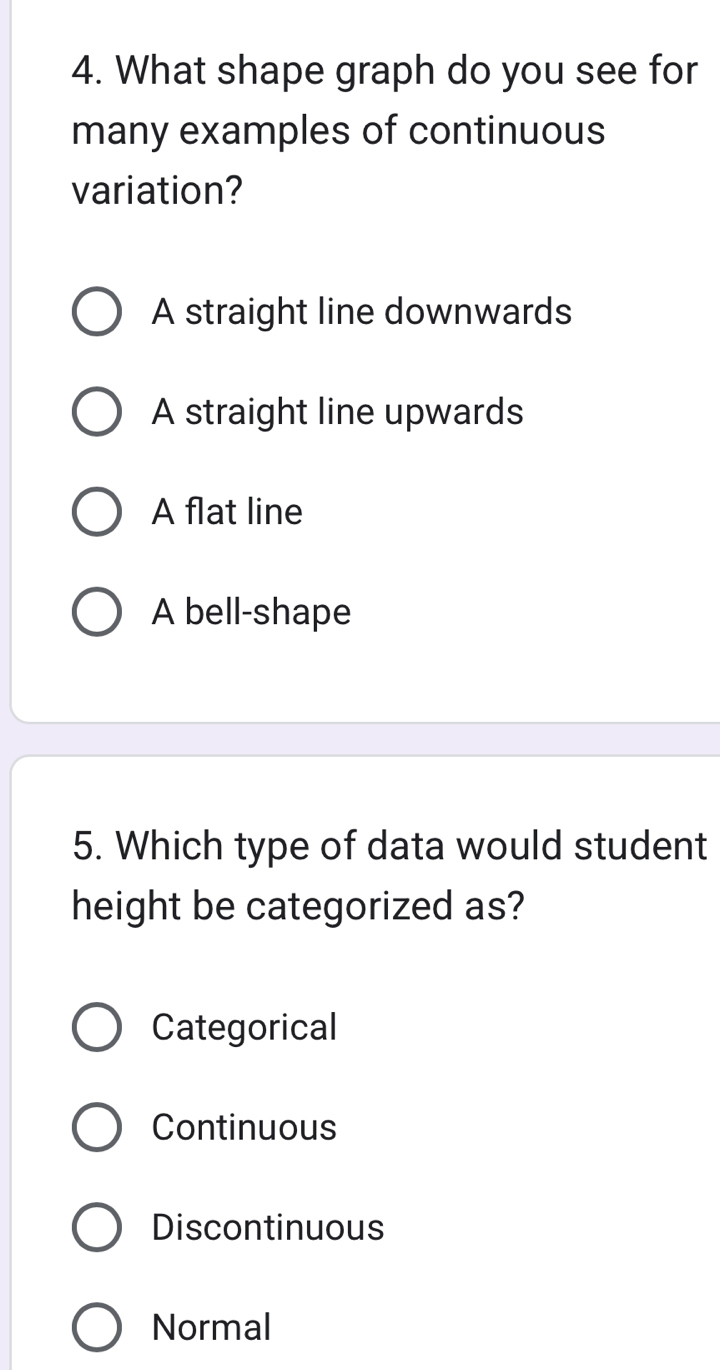 What shape graph do you see for
many examples of continuous
variation?
A straight line downwards
A straight line upwards
A flat line
A bell-shape
5. Which type of data would student
height be categorized as?
Categorical
Continuous
Discontinuous
Normal