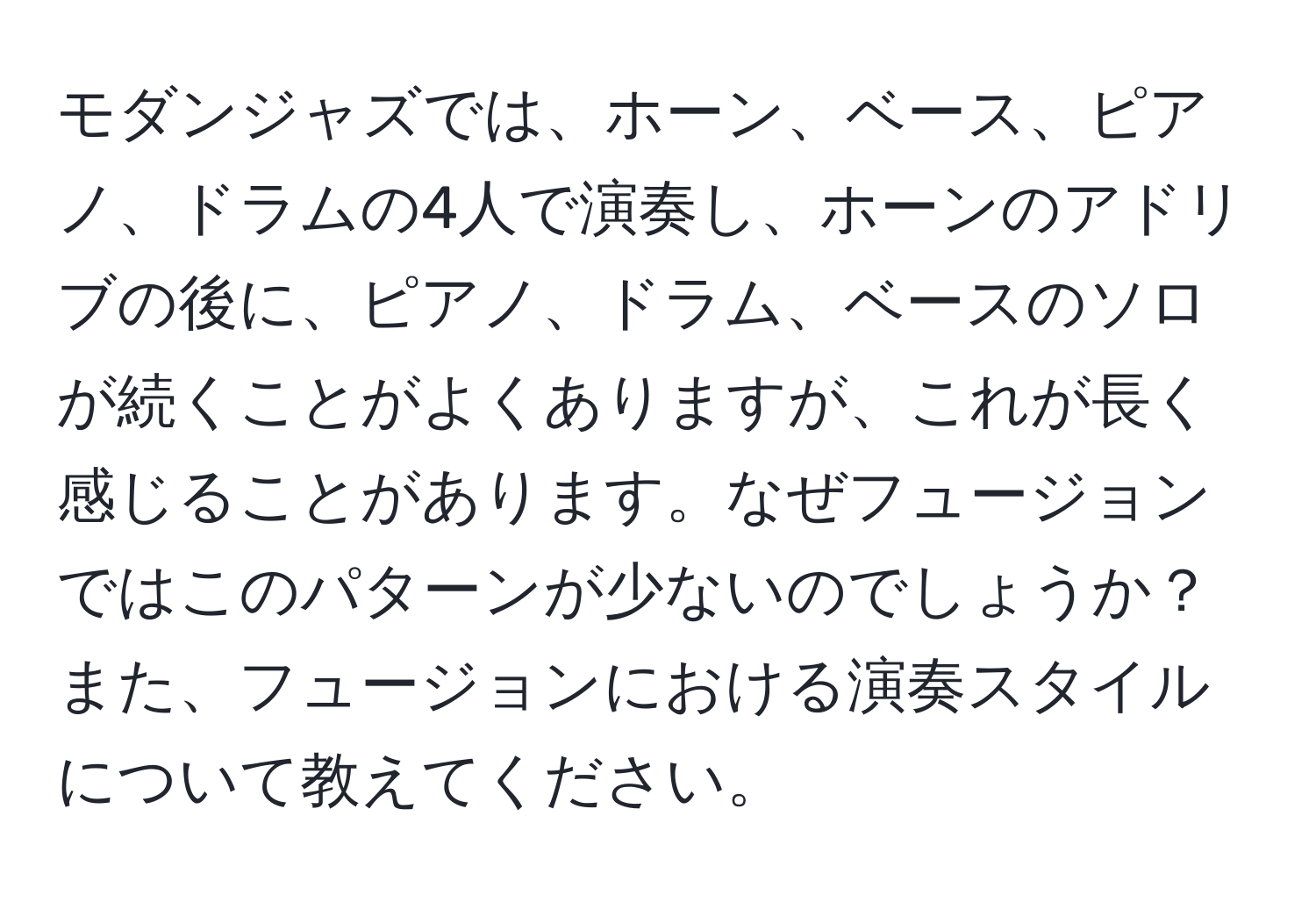 モダンジャズでは、ホーン、ベース、ピアノ、ドラムの4人で演奏し、ホーンのアドリブの後に、ピアノ、ドラム、ベースのソロが続くことがよくありますが、これが長く感じることがあります。なぜフュージョンではこのパターンが少ないのでしょうか？また、フュージョンにおける演奏スタイルについて教えてください。