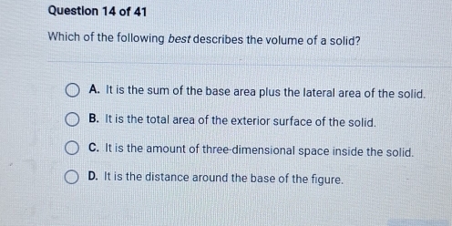 Which of the following best describes the volume of a solid?
A. It is the sum of the base area plus the lateral area of the solid.
B. It is the total area of the exterior surface of the solid.
C. It is the amount of three-dimensional space inside the solid.
D. It is the distance around the base of the figure.