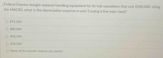 Federal Express bought material handling equipment for its hub operations that cost $180,000. Using
the MACRS, what is the depreciation expense in year 3 (using a five-year class)?
$15,360
$40,000
$43,560
$34,560
None of the answer choices are correct.