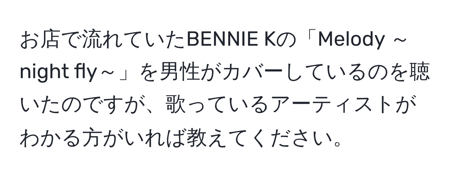 お店で流れていたBENNIE Kの「Melody ～night fly～」を男性がカバーしているのを聴いたのですが、歌っているアーティストがわかる方がいれば教えてください。