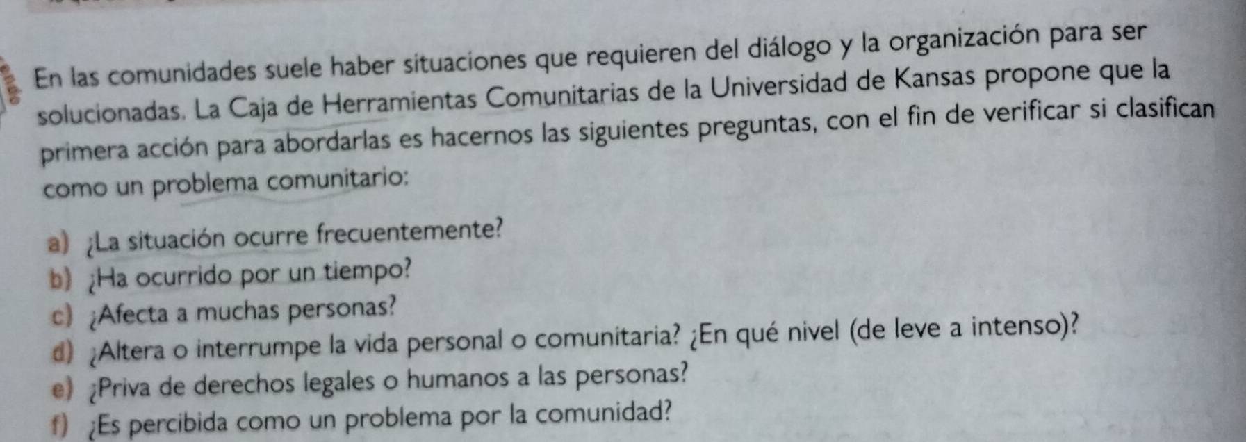 En las comunidades suele haber situaciones que requieren del diálogo y la organización para ser 
solucionadas. La Caja de Herramientas Comunitarias de la Universidad de Kansas propone que la 
primera acción para abordarlas es hacernos las siguientes preguntas, con el fin de verificar si clasifican 
como un problema comunitario: 
a) ¿La situación ocurre frecuentemente? 
b) ¿Ha ocurrido por un tiempo? 
c) ¿Afecta a muchas personas? 
d) ¿Altera o interrumpe la vida personal o comunitaria? ¿En qué nivel (de leve a intenso)? 
e) Priva de derechos legales o humanos a las personas? 
f) Es percibida como un problema por la comunidad?