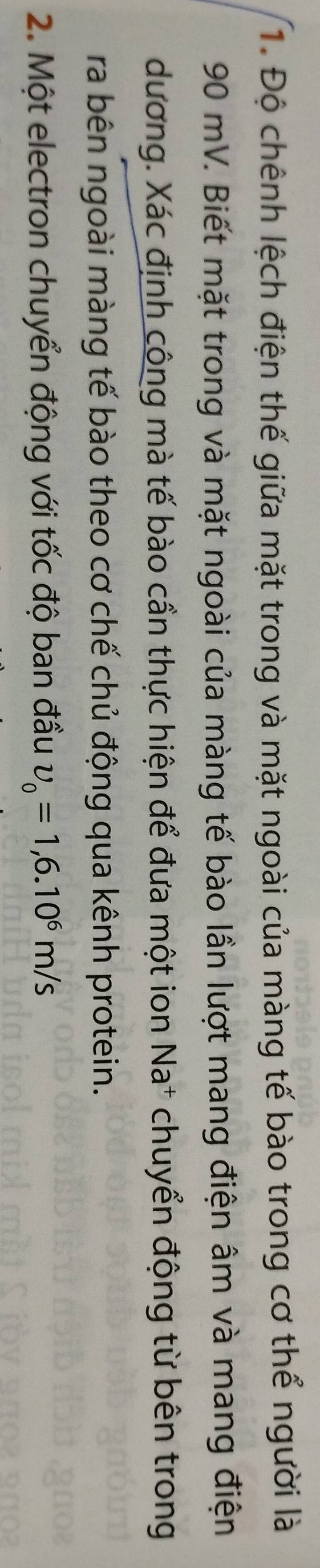 Độ chênh lệch điện thế giữa mặt trong và mặt ngoài của màng tế bào trong cơ thể người là
90 mV. Biết mặt trong và mặt ngoài của màng tế bào lần lượt mang điện âm và mang điện 
dương. Xác định công mà tế bào cần thực hiện để đưa một ion Na* chuyển động từ bên trong 
ra bên ngoài màng tế bào theo cơ chế chủ động qua kênh protein. 
2. Một electron chuyển động với tốc độ ban đầu upsilon _0=1,6.10^6m/s