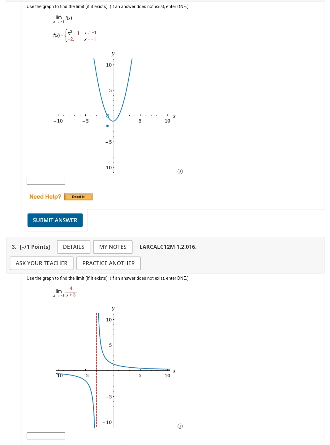 Use the graph to find the limit (if it exists). (If an answer does not exist, enter DNE.)
limlimits _xto -1f(x)
f(x)=beginarrayl x^2-1,x!= -1 -2,x=-1endarray.
Need Help? Read It
SUBMIT ANSWER
3. [-/1 Points] DETAILS MY NOTES LARCALC12M 1.2.016.
ASK YOUR TEACHER PRACTICE ANOTHER
Use the graph to find the limit (if it exists). (If an answer does not exist, enter DNE.)
limlimits _xto -3 4/x+3 