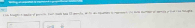 Wetig as autos (o rénd a grogeteros on d 
Lisa bought n packs of pencis. Eash pack has IS pencils. Writo an equaiton to represent the total number of pencls p that Usa bought 
 □ /□  