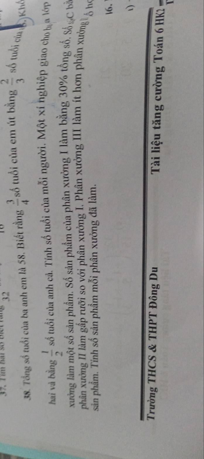 37, T im hai số Biết ráng 32 18 
38. Tổng số tuổi của ba anh em là 58, Biết rằng  3/4  số tuổi của em út bằng  2/3  số tuổi cửa : 3. Khế 
hai và bằng  1/2  số tuổi của anh cả. Tính số tuổi của mỗi người. Một xí nghiệp giao cho b_8 a lớp 
xưởng làm một số sản phẩm. Số sản phẩm của phân xưởng I làm bằng 30% tổng số, Số % C b 
phân xưởng II làm gấp rưỡi so với phân xưởng I. Phân xưởng III làm ít hơn phân xưởng 5 hó 
sản phẩm. Tính số sản phầm mỗi phân xưởng đã làm. 
|6. 
Trường THCS & THPT Đông Du Tài liệu tăng cường Toán 6 HK2