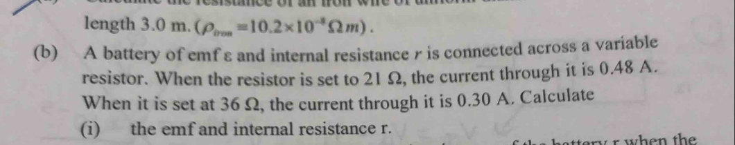 length 3 .0m.(rho _irm=10.2* 10^(-8)Omega m). 
(b) A battery of emf ε and internal resistance r is connected across a variable 
resistor. When the resistor is set to 21 Ω, the current through it is 0.48 A. 
When it is set at 36Ω, the current through it is 0.30 A. Calculate 
(i) the emf and internal resistance r.