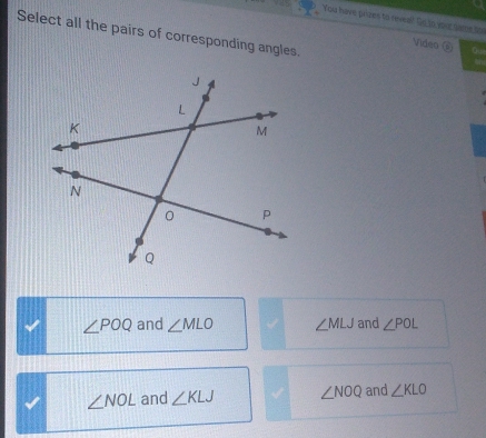 You have prizes to reveal? Do to your same tor
Select all the pairs of corresponding angles.
Video @
∠ POQ and ∠ MLO ∠ MLJ and ∠ POL
∠ NOL and ∠ KLJ ∠ NOQ and ∠ KLO