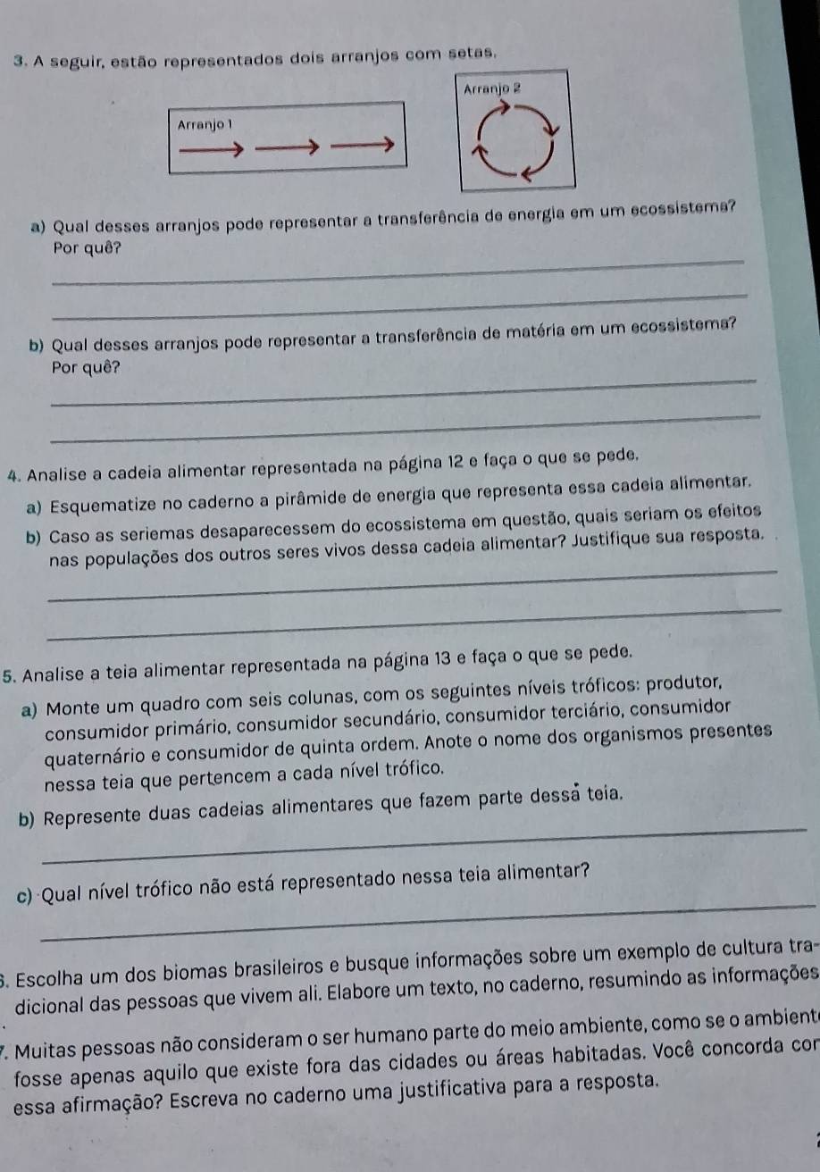 A seguir, estão representados dois arranjos com setas,
Arranjo 2
Arranjo 1
a) Qual desses arranjos pode representar a transferência de energia em um ecossistema?
_
Por quê?
_
b) Qual desses arranjos pode representar a transferência de matéria em um ecossistema?
_
Por quê?
_
4. Analise a cadeia alimentar representada na página 12 e faça o que se pede.
a) Esquematize no caderno a pirâmide de energia que representa essa cadeia alimentar.
b) Caso as seriemas desaparecessem do ecossistema em questão, quais seriam os efeitos
_
nas populações dos outros seres vivos dessa cadeia alimentar? Justifique sua resposta.
_
5. Analise a teia alimentar representada na página 13 e faça o que se pede.
a) Monte um quadro com seis colunas, com os seguintes níveis tróficos: produtor,
consumidor primário, consumidor secundário, consumidor terciário, consumidor
quaternário e consumidor de quinta ordem. Anote o nome dos organismos presentes
nessa teia que pertencem a cada nível trófico.
_
b) Represente duas cadeias alimentares que fazem parte dessá teia.
_
c) Qual nível trófico não está representado nessa teia alimentar?
6. Escolha um dos biomas brasileiros e busque informações sobre um exemplo de cultura tra-
dicional das pessoas que vivem ali. Elabore um texto, no caderno, resumindo as informações
7. Muitas pessoas não consideram o ser humano parte do meio ambiente, como se o ambiente
fosse apenas aquilo que existe fora das cidades ou áreas habitadas. Você concorda con
essa afirmação? Escreva no caderno uma justificativa para a resposta.