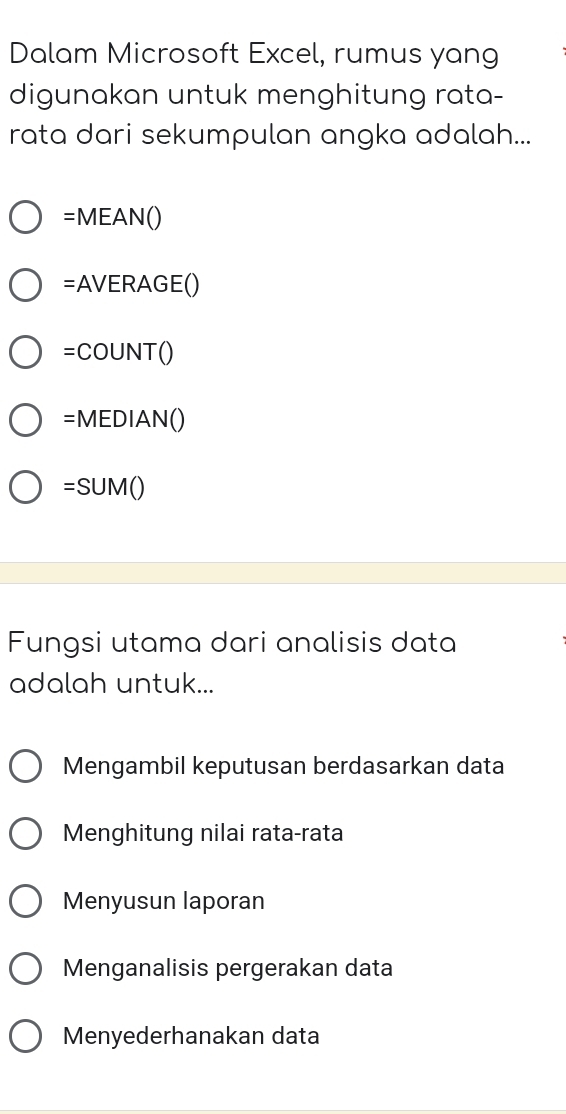 Dalam Microsoft Excel, rumus yang
digunakan untuk menghitung rata-
rata dari sekumpulan angka adalah...
=MEAN()
=AVERAGE()
=COUNT()
=MEDIAN()
=SUM()
Fungsi utama dari analisis data
adalah untuk...
Mengambil keputusan berdasarkan data
Menghitung nilai rata-rata
Menyusun laporan
Menganalisis pergerakan data
Menyederhanakan data