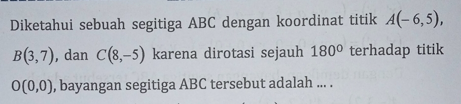 Diketahui sebuah segitiga ABC dengan koordinat titik A(-6,5),
B(3,7) , dan C(8,-5) karena dirotasi sejauh 180° terhadap titik
O(0,0) , bayangan segitiga ABC tersebut adalah ... .