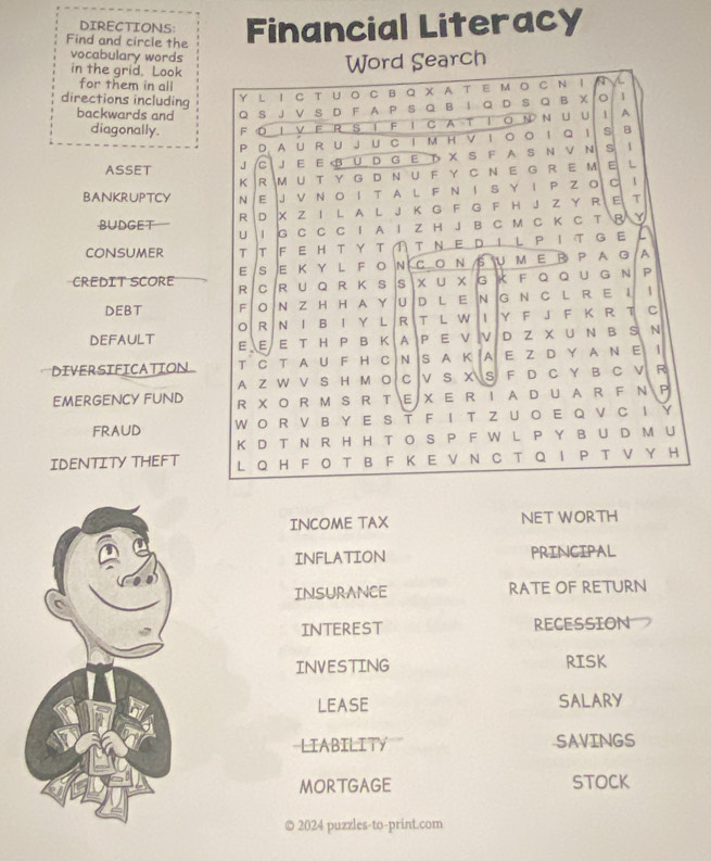 DIRECTIONS:
Find and circle the Financial Literacy
vocabulary words
in the grid. Look
Word Search
for them in all
directions including Y L I C T U 。C B Q X A T EΜ  CN 1 A
backwards and Q S J V S D F A P S Q B I Q D S Q B X 。 1
diagonally. F O I V F R S I F I C A T I ON N U U 1 A
P D AUR U JU C Iм HV I。 。 I Q 1 s B
ASSET J C J E E B U D G E T X S F A S N V N s  1
K R MUT Y G D NU F Y C NE G RE M E L
BANKRUPTCY N E J V N OI T A L F N I S Y I P Z O  C l
BUDGET  R D X Z I L A L J K G F G F H J Z Y R E T
U 1 G C C C I A I Z H J B C M C K C T B Y
CONSUMER T T FEHTΥΤ① TNΕDΙLPIT GEL
E s ε ΚΥ L FοΝCOΝSUΜΕR PAG A
CREDIT SCORE R C R U Q R K S  S x u x G K F Q Q u GΝ P
DEBT F N Z H H A Y U DL E N G N C LR EI    
R N I B I Y L R T L W I Y F J F K R T C
DEFAULT E E E T H P B K  A P E V V D Z X U N B S N
DIVERSIFICATION T C T A U F H C N S A K A E Z D Y A N E I
A Z W V S H M O C V S X S F D C Y B C V R
EMERGENCY FUND R X O R M S R T E X E RI A D U A R F N P
FRAUD W O R  V B Y E S T F I T Z U O E Q  V CI Y
K D T N R H H TOS P F W L P Y B U D M U
IDENTITY THEFT L Q H F O T B F K E V N C T Q I P T V Y H
INCOME TAX NET WORTH
INFLATION PRINCIPAL
INSURANCE RATE OF RETURN
INTEREST RECESSION
INVESTING RISK
LEASE SALARY
LIABILITY SAVINGS
MORTGAGE STOCK
© 2024 puzzles-to-print.com