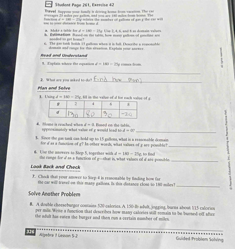 Student Page 261, Exercise 42 
Travel Suppose your family is driving home from vacation. The car 
averages 25 miles per gallon, and you are 180 miles from home. The 
function d =180-25g relates the number of gallons of gas g the car will 
use to your distance from home d
a. Make a table for d=180-25g Use 2, 4, 6, and 8 as domain values 
b. Estimation Based on the table, how many gallons of gasoline are 
needed to get home? 
c. The gas tank holds 15 gallons when it is full. Describe a reasonable 
domain and range for this situation. Explain your answer. 
Read and Understand 
1. Explain where the equation d=180-25g comes from. 
_ 
2. What are you asked to do?_ 
Plan and Solve 
3. Using d=180-25g , fill in the value of d for each value of g. 
4. Home is reached when d=0. Based on the table, 
approximately what value of g would lead to d=0? _ 
5. Since the gas tank can hold up to 15 gallons, what is a reasonable domain 
for d as a function of g? In other words, what values of g are possible?_ 
6. Use the answers to Step 5, together with d=180-25g , to find 
the range for d as a function of g —that is, what values of d are possible._ 
Look Back and Check 
7. Check that your answer to Step 4 is reasonable by finding how far 
the car will travel on this many gallons. Is this distance close to 180 miles?_ 
B 
Solve Another Problem 
8. A double cheeseburger contains 520 calories. A 150-lb adult, jogging, burns about 115 calories
per mile. Write a function that describes how many calories still remain to be burned off after 
the adult has eaten the burger and then run a certain number of miles. 
326 Algebra 1 Lesson 5-2 Guided Problem Solving