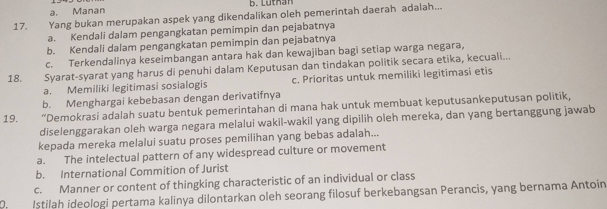 b. Luthan
a. Manan
17. Yang bukan merupakan aspek yang dikendalikan oleh pemerintah daerah adalah...
a. Kendali dalam pengangkatan pemimpin dan pejabatnya
b. Kendali dalam pengangkatan pemimpin dan pejabatnya
c. Terkendalinya keseimbangan antara hak dan kewajiban bagi setiap warga negara,
18. Syarat-syarat yang harus di penuhi dalam Keputusan dan tindakan politik secara etika, kecuali...
a. Memiliki legitimasi sosialogis c. Prioritas untuk memiliki legitimasi etis
b. Menghargai kebebasan dengan derivatifnya
19. “Demokrasi adalah suatu bentuk pemerintahan di mana hak untuk membuat keputusankeputusan politik,
diselenggarakan oleh warga negara melalui wakil-wakil yang dipilih oleh mereka, dan yang bertanggung jawab
kepada mereka melalui suatu proses pemilihan yang bebas adalah...
a. The intelectual pattern of any widespread culture or movement
b. International Commition of Jurist
c. Manner or content of thingking characteristic of an individual or class
2 Istilah ideologi pertama kalinya dilontarkan oleh seorang filosuf berkebangsan Perancis, yang bernama Antoin